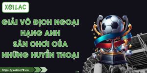 Giải Vô Địch Ngoại Hạng Anh - Sân Chơi Của Những Huyền Thoại