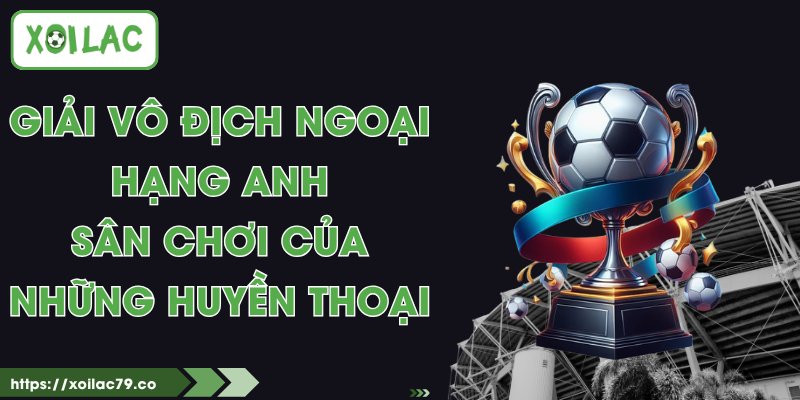 Giải Vô Địch Ngoại Hạng Anh - Sân Chơi Của Những Huyền Thoại